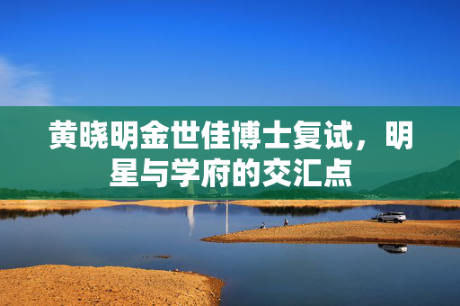 黄晓明金世佳博士复试，明星与学府的交汇点