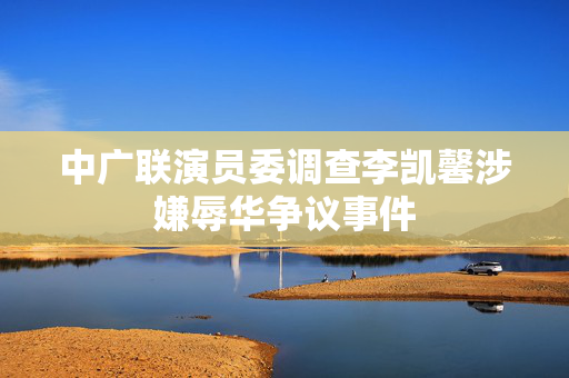 中广联演员委调查李凯馨涉嫌辱华争议事件
