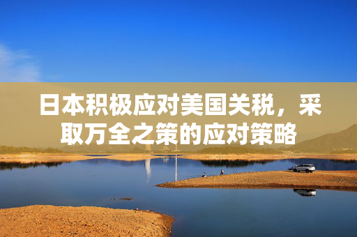 日本积极应对美国关税，采取万全之策的应对策略