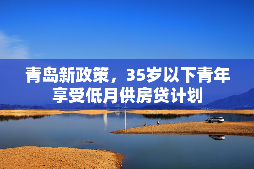 青岛新政策，35岁以下青年享受低月供房贷计划