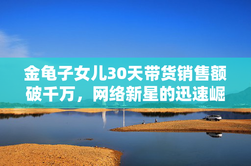 金龟子女儿30天带货销售额破千万，网络新星的迅速崛起