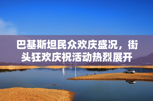 巴基斯坦民众欢庆盛况，街头狂欢庆祝活动热烈展开