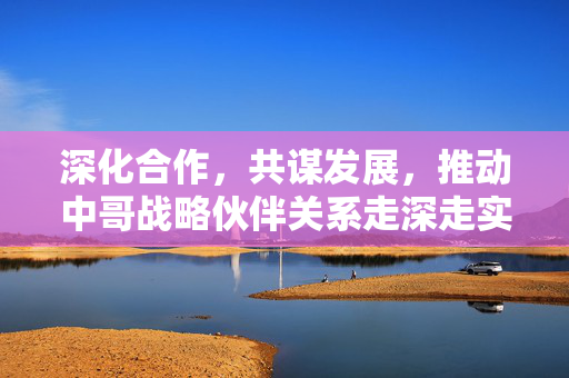 深化合作，共谋发展，推动中哥战略伙伴关系走深走实的路径探索