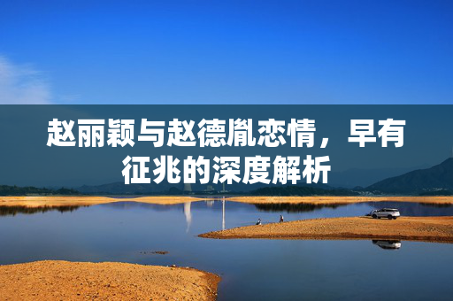 赵丽颖与赵德胤恋情，早有征兆的深度解析