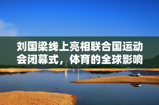 刘国梁线上亮相联合国运动会闭幕式，体育的全球影响力与跨文化交流的融合