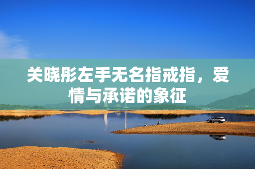 关晓彤左手无名指戒指，爱情与承诺的象征