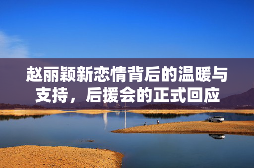 赵丽颖新恋情背后的温暖与支持，后援会的正式回应