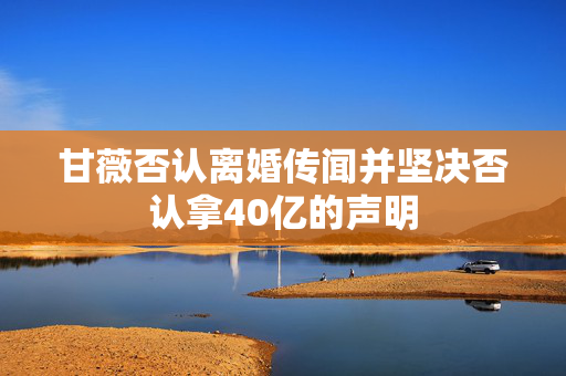 甘薇否认离婚传闻并坚决否认拿40亿的声明