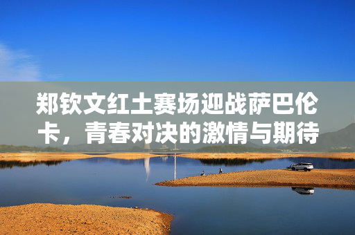 郑钦文红土赛场迎战萨巴伦卡，青春对决的激情与期待
