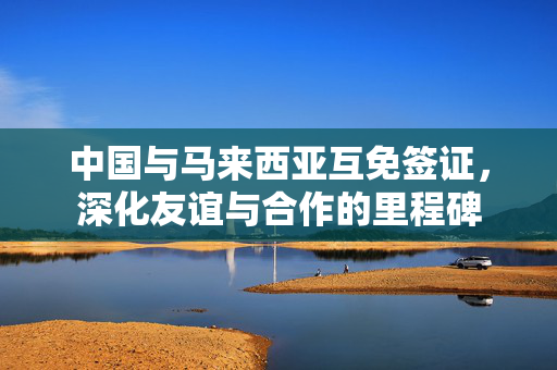 中国与马来西亚互免签证，深化友谊与合作的里程碑