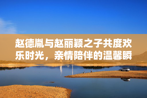 赵德胤与赵丽颖之子共度欢乐时光，亲情陪伴的温馨瞬间