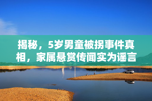揭秘，5岁男童被拐事件真相，家属悬赏传闻实为谣言