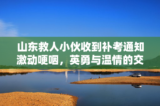 山东救人小伙收到补考通知激动哽咽，英勇与温情的交织