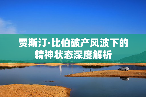 贾斯汀·比伯破产风波下的精神状态深度解析