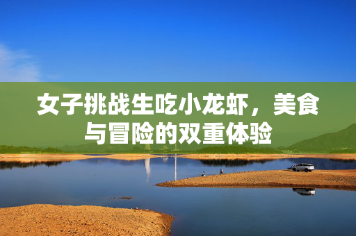 女子挑战生吃小龙虾，美食与冒险的双重体验