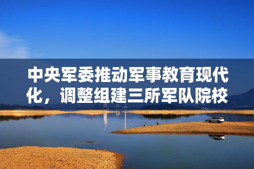 中央军委推动军事教育现代化，调整组建三所军队院校的重大决策