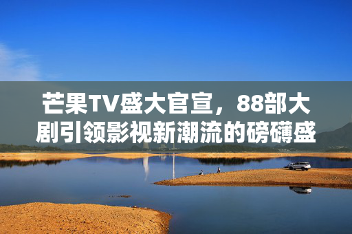 芒果TV盛大官宣，88部大剧引领影视新潮流的磅礴盛宴