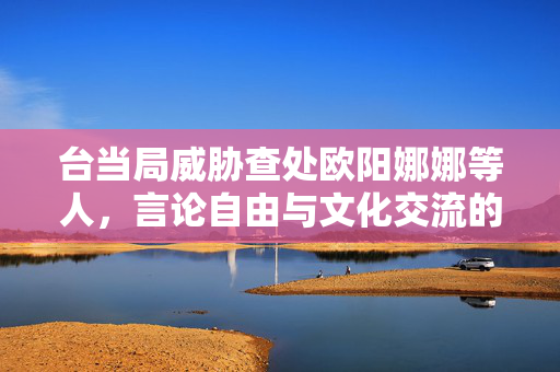 台当局威胁查处欧阳娜娜等人，言论自由与文化交流的困境