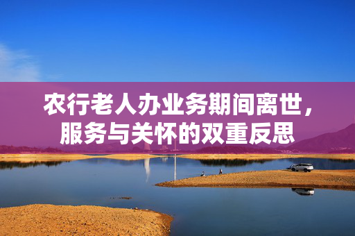 农行老人办业务期间离世，服务与关怀的双重反思