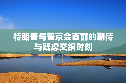 特朗普与普京会面前的期待与疑虑交织时刻