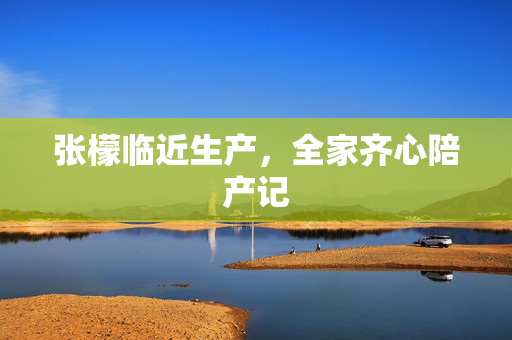 张檬临近生产，全家齐心陪产记