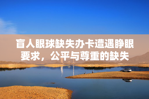 盲人眼球缺失办卡遭遇睁眼要求，公平与尊重的缺失