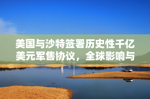 美国与沙特签署历史性千亿美元军售协议，全球影响与军事合作