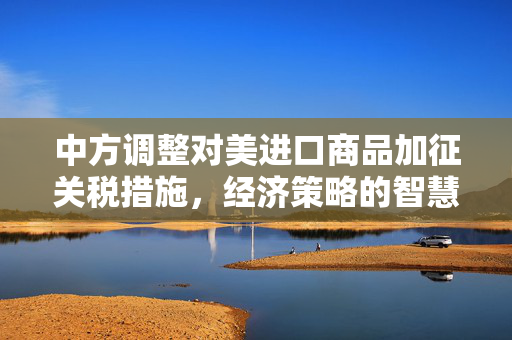 中方调整对美进口商品加征关税措施，经济策略的智慧与远见