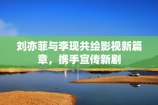 刘亦菲与李现共绘影视新篇章，携手宣传新剧