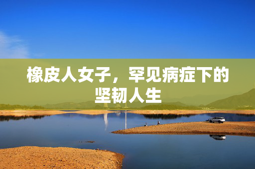 橡皮人女子，罕见病症下的坚韧人生