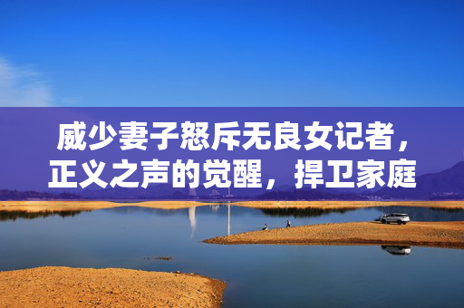 威少妻子怒斥无良女记者，正义之声的觉醒，捍卫家庭尊严的勇敢行动