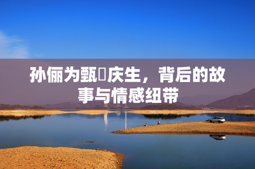 孙俪为甄嬛庆生，背后的故事与情感纽带