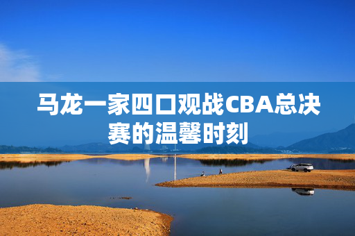 马龙一家四口观战CBA总决赛的温馨时刻