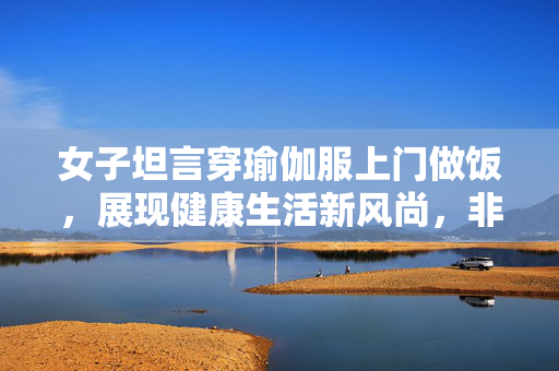 女子坦言穿瑜伽服上门做饭，展现健康生活新风尚，非为流量追求
