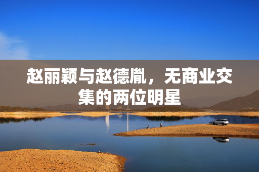 赵丽颖与赵德胤，无商业交集的两位明星