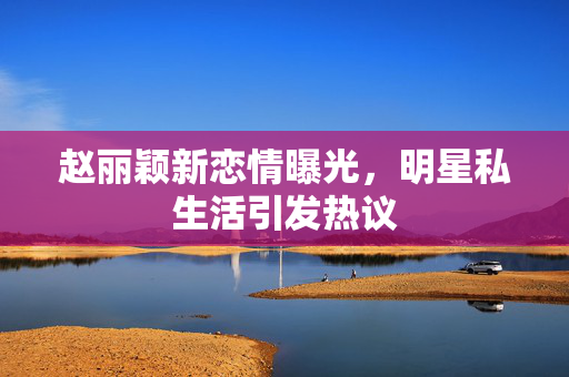 赵丽颖新恋情曝光，明星私生活引发热议