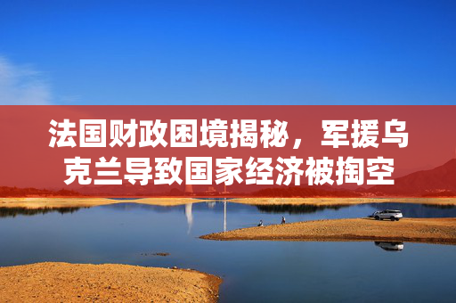 法国财政困境揭秘，军援乌克兰导致国家经济被掏空
