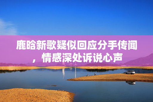 鹿晗新歌疑似回应分手传闻，情感深处诉说心声
