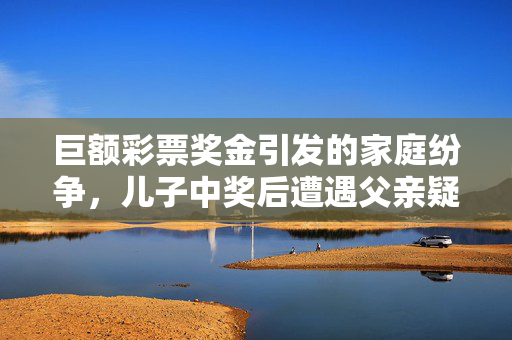 巨额彩票奖金引发的家庭纷争，儿子中奖后遭遇父亲疑虑与前妻受伤
