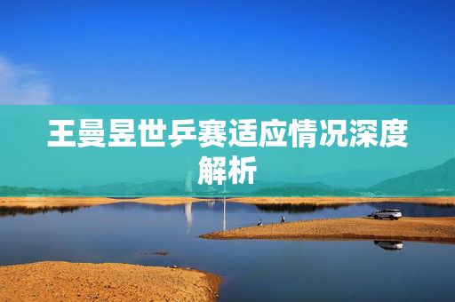 王曼昱世乒赛适应情况深度解析
