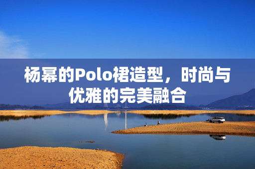 杨幂的Polo裙造型，时尚与优雅的完美融合