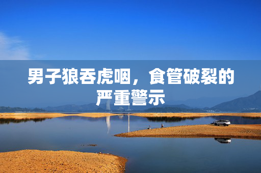 男子狼吞虎咽，食管破裂的严重警示