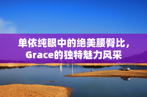 单依纯眼中的绝美腰臀比，Grace的独特魅力风采