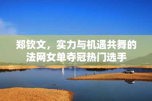 郑钦文，实力与机遇共舞的法网女单夺冠热门选手