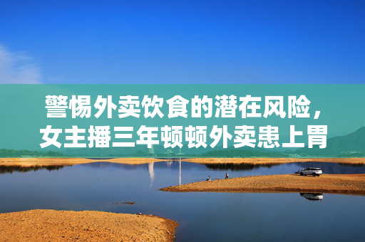警惕外卖饮食的潜在风险，女主播三年顿顿外卖患上胃癌的警示