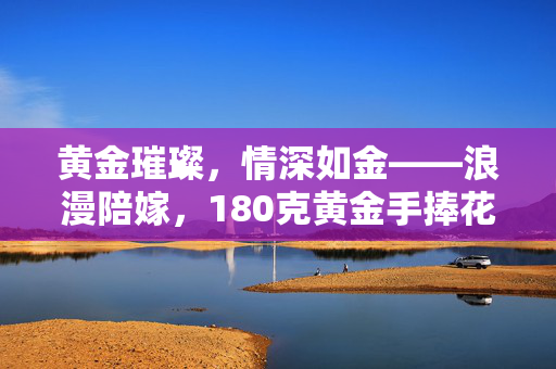黄金璀璨，情深如金——浪漫陪嫁，180克黄金手捧花的故事