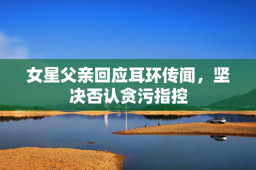 女星父亲回应耳环传闻，坚决否认贪污指控