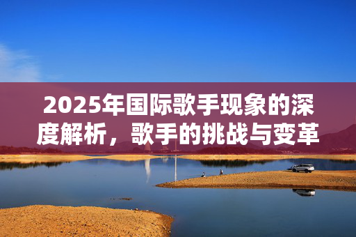 2025年国际歌手现象的深度解析，歌手的挑战与变革