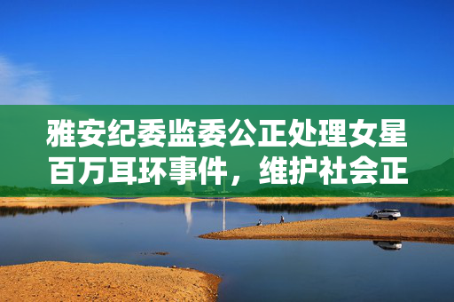 雅安纪委监委公正处理女星百万耳环事件，维护社会正义