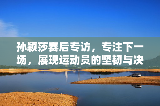 孙颖莎赛后专访，专注下一场，展现运动员的坚韧与决心